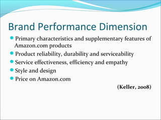 Brand Performance Dimension
Primary characteristics and supplementary features of
Amazon.com products
Product reliability, durability and serviceability
Service effectiveness, efficiency and empathy
Style and design
Price on Amazon.com
(Keller, 2008)
 