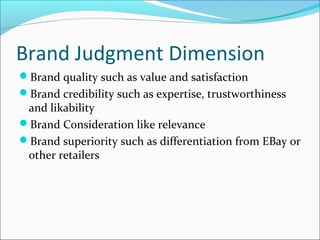 Brand Judgment Dimension
Brand quality such as value and satisfaction
Brand credibility such as expertise, trustworthiness
and likability
Brand Consideration like relevance
Brand superiority such as differentiation from EBay or
other retailers
 