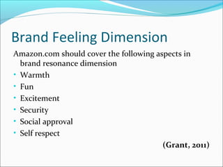 Brand Feeling Dimension
Amazon.com should cover the following aspects in
brand resonance dimension
• Warmth
• Fun
• Excitement
• Security
• Social approval
• Self respect
(Grant, 2011)
 