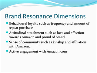 Brand Resonance Dimensions
Behavioural loyalty such as frequency and amount of
repeat purchase
Attitudinal attachment such as love and affection
towards Amazon and proud of brand
Sense of community such as kinship and affiliation
with Amazon.
Active engagement with Amazon.com
 
