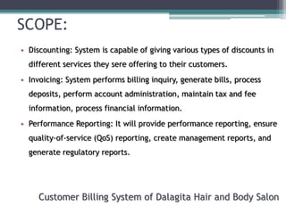 SCOPE:
• Discounting: System is capable of giving various types of discounts in
different services they sere offering to their customers.
• Invoicing: System performs billing inquiry, generate bills, process
deposits, perform account administration, maintain tax and fee
information, process financial information.
• Performance Reporting: It will provide performance reporting, ensure
quality-of-service (QoS) reporting, create management reports, and
generate regulatory reports.
Customer Billing System of Dalagita Hair and Body Salon
 