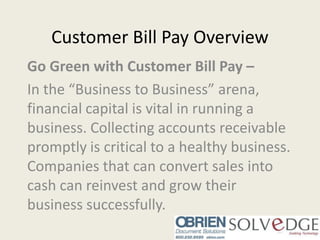 Customer Bill Pay Overview Go Green with Customer Bill Pay –  In the “Business to Business” arena, financial capital is vital in running a business. Collecting accounts receivable promptly is critical to a healthy business. Companies that can convert sales into cash can reinvest and grow their business successfully. 
