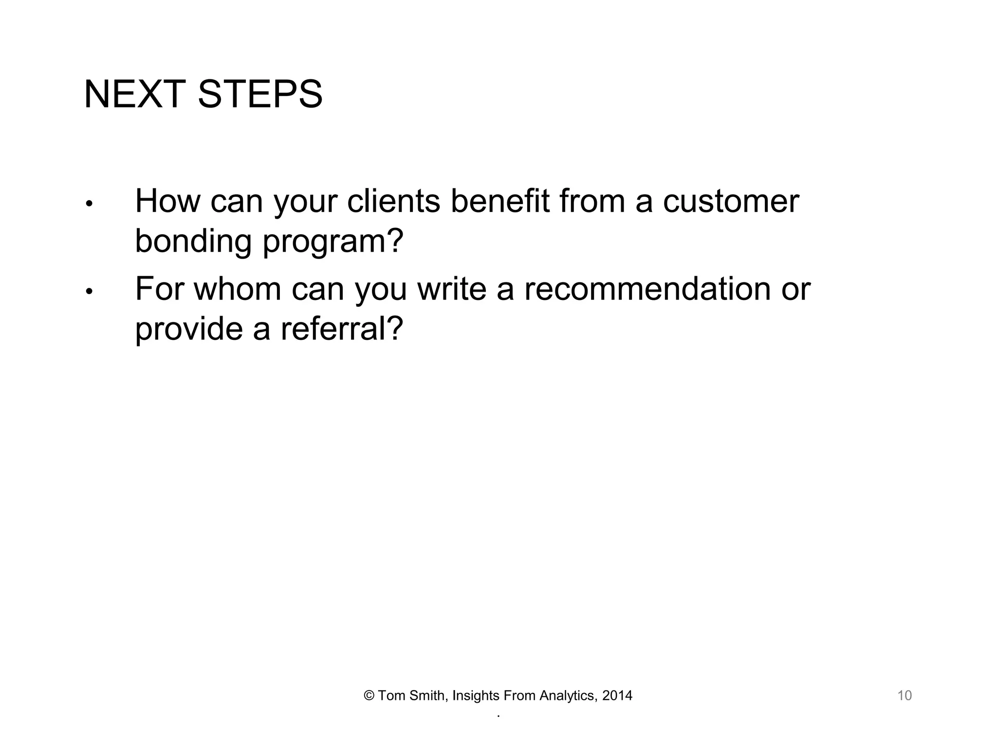 NEXT STEPS
•
•

How can your clients benefit from a customer
bonding program?
For whom can you write a recommendation or
provide a referral?

© Tom Smith, Insights From Analytics, 2014
.

10

 