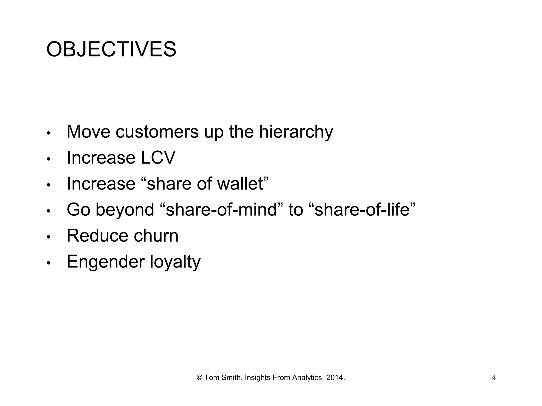 OBJECTIVES

•
•
•
•

•
•

Move customers up the hierarchy
Increase LCV
Increase “share of wallet”
Go beyond “share-of-mind” to “share-of-life”
Reduce churn
Engender loyalty

© Tom Smith, Insights From Analytics, 2014.

4

 