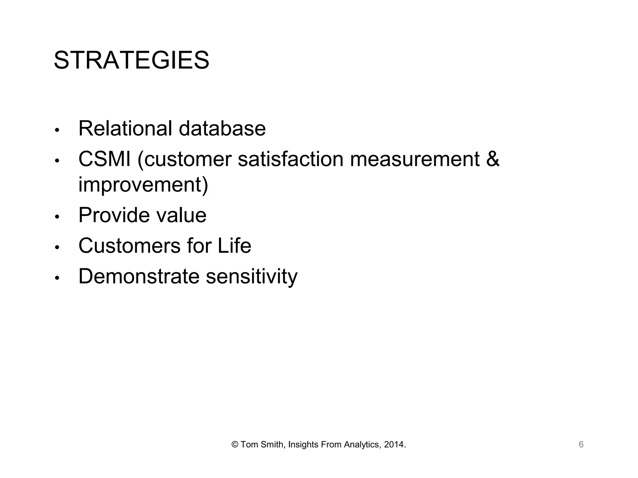 STRATEGIES
•
•
•
•

•

Relational database
CSMI (customer satisfaction measurement &
improvement)
Provide value
Customers for Life
Demonstrate sensitivity

© Tom Smith, Insights From Analytics, 2014.

6

 