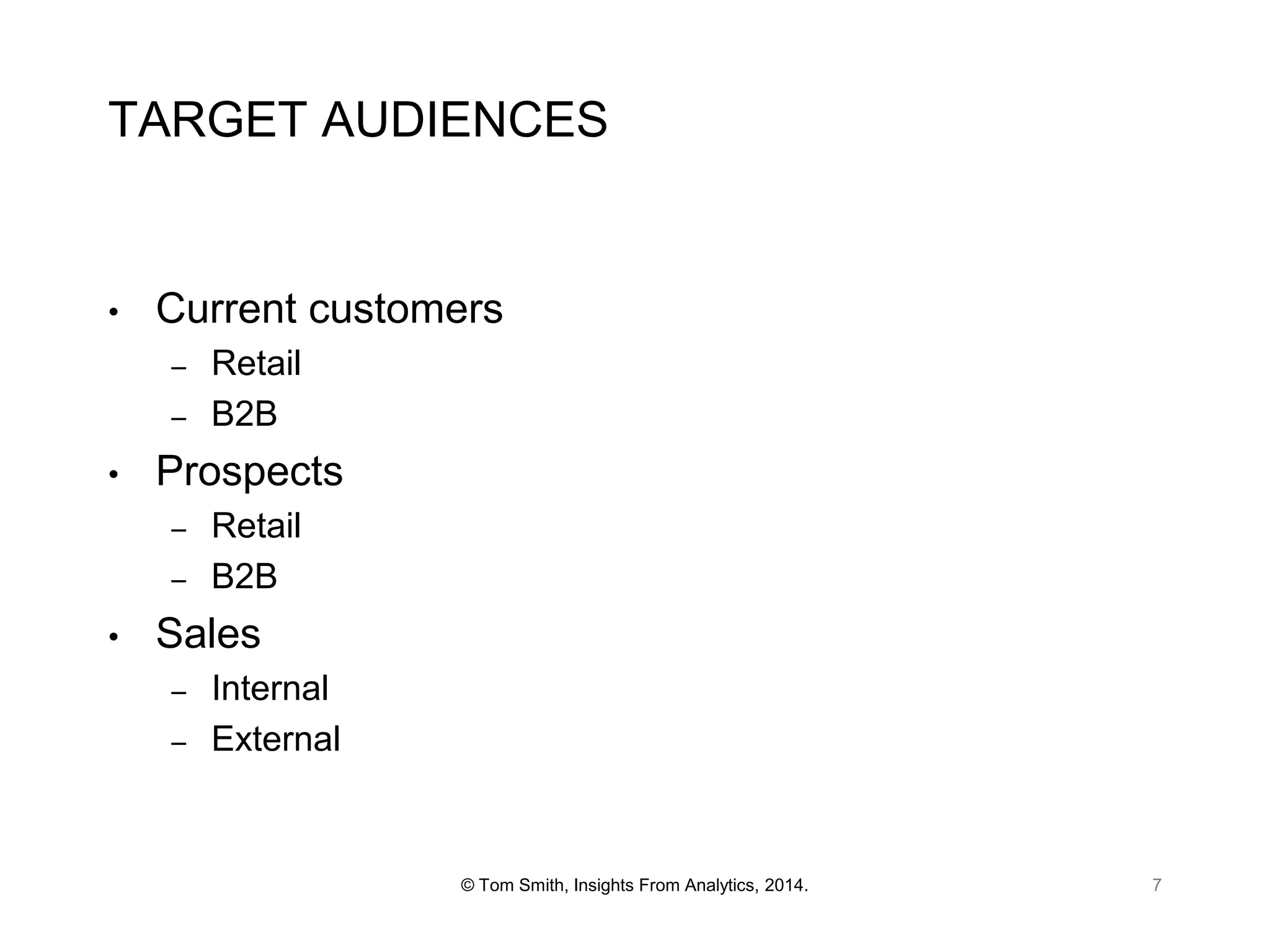 TARGET AUDIENCES

•

Current customers
–
–

•

Prospects
–
–

•

Retail
B2B
Retail
B2B

Sales
–
–

Internal
External

© Tom Smith, Insights From Analytics, 2014.

7

 