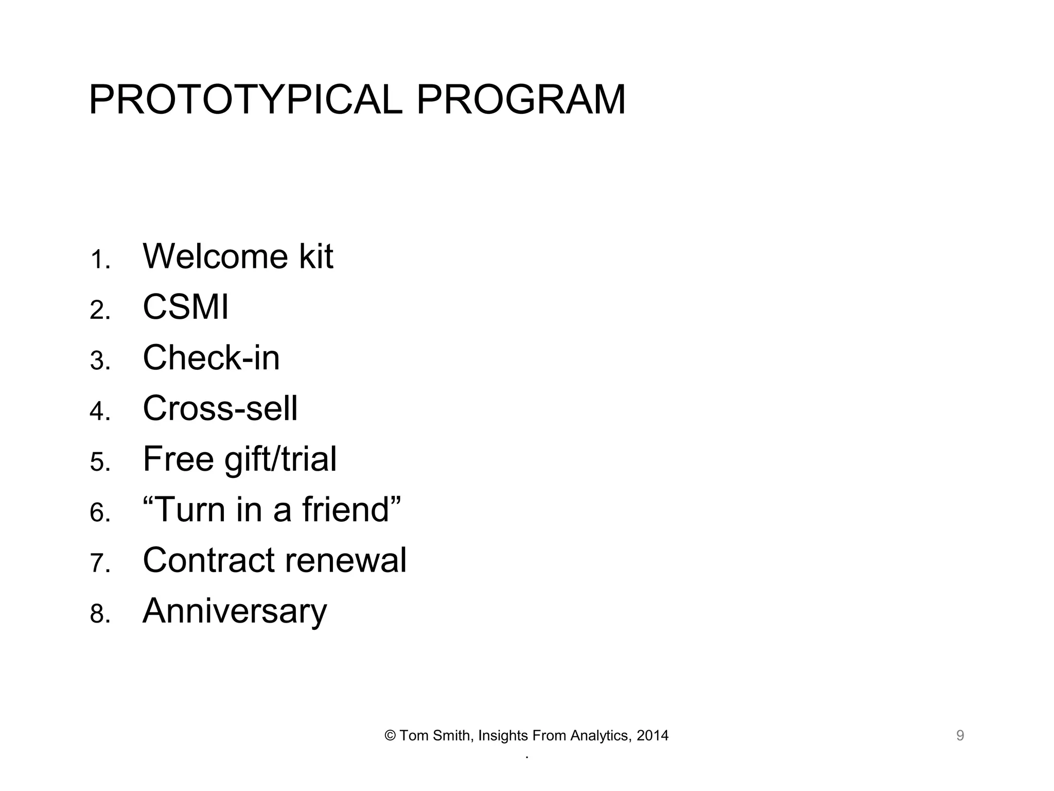 PROTOTYPICAL PROGRAM

1.
2.
3.
4.

5.
6.
7.
8.

Welcome kit
CSMI
Check-in
Cross-sell
Free gift/trial
“Turn in a friend”
Contract renewal
Anniversary

© Tom Smith, Insights From Analytics, 2014
.

9

 