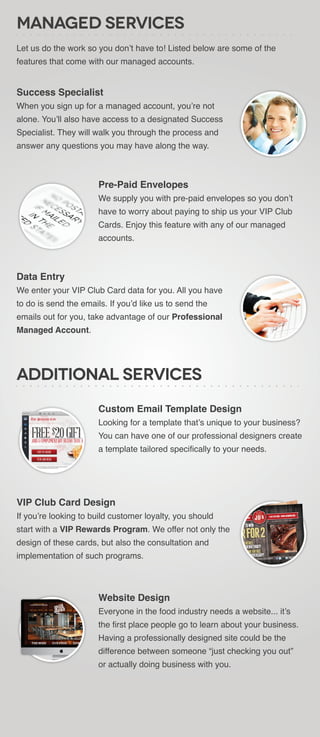 Managed Services
Let us do the work so you don’t have to! Listed below are some of the
features that come with our managed accounts.


Success Specialist
When you sign up for a managed account, you’re not
alone. You’ll also have access to a designated Success
Specialist. They will walk you through the process and
answer any questions you may have along the way.



                       Pre-Paid Envelopes
                       We supply you with pre-paid envelopes so you don’t
                       have to worry about paying to ship us your VIP Club
                       Cards. Enjoy this feature with any of our managed
                       accounts.



Data Entry
We enter your VIP Club Card data for you. All you have
to do is send the emails. If you’d like us to send the
emails out for you, take advantage of our Professional
Managed Account.




Additional Services
                       Custom Email Template Design
                       Looking for a template that’s unique to your business?
                       You can have one of our professional designers create
                       a template tailored specifically to your needs.




VIP Club Card Design
If you’re looking to build customer loyalty, you should
start with a VIP Rewards Program. We offer not only the
design of these cards, but also the consultation and
implementation of such programs.




                       Website Design
                       Everyone in the food industry needs a website... it’s
                       the first place people go to learn about your business.
                       Having a professionally designed site could be the
                       difference between someone “just checking you out”
                       or actually doing business with you.
 