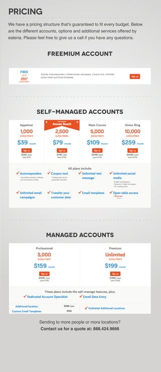 Pricing
We have a pricing structure that’s guaranteed to fit every budget. Below
are the different accounts, options and additional services offered by
eateria. Please feel free to give us a call if you have any questions.


                     Freemium Account




               Self-Managed Accounts




                     Managed Accounts




                 Sending to more people or more locations?
                  Contact us for a quote at: 888.424.9666
 