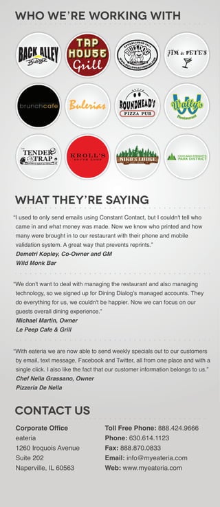 Who We’re Working With




What they’re saying
“I used to only send emails using Constant Contact, but I couldn't tell who
came in and what money was made. Now we know who printed and how
many were brought in to our restaurant with their phone and mobile
validation system. A great way that prevents reprints.”
Demetri Kopley, Co-Owner and GM
Wild Monk Bar


“We don't want to deal with managing the restaurant and also managing
technology, so we signed up for Dining Dialog’s managed accounts. They
do everything for us, we couldn't be happier. Now we can focus on our
guests overall dining experience.”
Michael Martin, Owner
Le Peep Cafe & Grill


“With eateria we are now able to send weekly specials out to our customers
by email, text message, Facebook and Twitter, all from one place and with a
single click. I also like the fact that our customer information belongs to us.”
Chef Nella Grassano, Owner
Pizzeria De Nella



Contact Us
Corporate Office                     Toll Free Phone: 888.424.9666
eateria                              Phone: 630.614.1123
1260 Iroquois Avenue                 Fax: 888.870.0833
Suite 202                            Email: info@myeateria.com
Naperville, IL 60563                 Web: www.myeateria.com
 