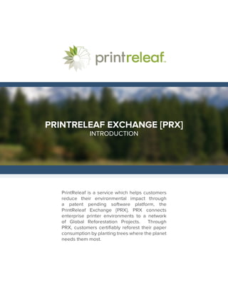PRINTRELEAF EXCHANGE [PRX]
INTRODUCTION
PrintReleaf is a service which helps customers
reduce their environmental impact through
a patent pending software platform, the
PrintReleaf Exchange [PRX]. PRX connects
enterprise printer environments to a network
of Global Reforestation Projects. Through
PRX, customers certifiably reforest their paper
consumption by planting trees where the planet
needs them most.
 