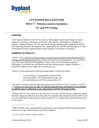 CUSTOMER BULLETIN 0109
                       ISO-C1® Polyisocyanurate Insulation
                                      UL and FM Testing

PURPOSE

This Customer Bulletin is the first in a series of white papers aimed at providing our clients,
engineers, contractors, fabricators, and friends with objective information on competitive
products. Dyplast Products, LLC has announced industry-leading results regarding its ASTM
E84 flame spread/smoke development tests conducted by UL and FM; and adds clarity to often
misunderstood claims regarding flame/smoke properties of alternative insulations.

SUMMARY OF RESULTS

• ISO-C1/ 2.0 is the only two pound density polyisocyanurate bunstock foam that has both UL
Listings and FM Approvals for Class 1 flame spread and smoke development1. UL and FM are
two of the most respected testing agencies in the world, and a certification by either is
challenging. To maintain our certifications with the testing agencies, Dyplast Products is
required to undergo on-site audits up to 4 times per year;

• ISO-C1/2.0 has obtained the following independently verified test results2:

               o    an E-84 rating at 1 inch thickness of 20/55 (FM)
               o    at 4 inches thick² a 25/130 measured by FM¹, and
               o    at 4 inch thickness a 25/195 as measured by UL;

• No other US polyisocyanurate foam manufacturer has achieved a Class 1 at either UL or FM,
and as far as we are aware no other US polyisocyanurate foam manufacturer has obtained
an official Class I certification at any independent ASTM E 84 testing facility;

• Because the E-84 test results can vary from test to test, all certified listings or approvals specify
that the average should be based on three tests. For example when Dyplast burned its ISO-C1/2.0
at 1 inch with FM the individual test results varied from 15 to 20 for flame spread and from 45 to
75 for smoke;


1
 DISCLAIMER -This numerical flame spread data is not intended to reflect hazards presented
by this or any other material under actual fire conditions.
2
    Actual UL and FM listings of Dyplast’s products.


Customer Bulletin 01-09                                                                  January 2009
 