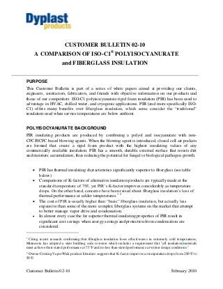 CUSTOMER BULLETIN 02-10
     A COMPARISON OF ISO-C1® POLYISOCYANURATE
                       and FIBERGLASS INSULATION


PURPOSE
This Customer Bulletin is part of a series of white papers aimed at providing our clients,
engineers, contractors, fabricators, and friends with objective information on our products and
those of our competitors. ISO-C1 polyisocyanurate rigid foam insulation (PIR) has been used to
advantage in HVAC, chilled water, and cryogenic applications. PIR (and more specifically ISO-
C1) offers many benefits over fiberglass insulation, which some consider the “traditional”
insulation used when service temperatures are below ambient.


POLYISOCYANURATE BACKGROUND
PIR insulating products are produced by combining a polyol and isocyanurate with non-
CFC/HCFC based blowing agents. When the blowing agent is introduced, closed cell air pockets
are formed that create a rigid foam product with the highest insulating values of any
commercially available insulation. PIR has a smooth, durable external surface that resists dirt
and moisture accumulation, thus reducing the potential for fungal or biological pathogen growth.


       PIR has thermal insulating characteristics significantly superior to fiberglass (see table
        below)
       Comparisons of K-factors of alternative insulation products are typically made at the
        standard temperature of 75F, yet PIR’s K-factor improves considerably as temperature
        drops. On the other hand, concerns have been raised about fiberglass insulation’s loss of
        thermal performance at colder temperatures.1 2
       The cost of PIR is usually higher than “basic” fiberglass insulation, but actually less
        expensive than some of the more complex fiberglass systems on the market that attempt
        to better manage vapor drive and condensation.
       In almost every case the far superior thermal insulating properties of PIR result in
        significant cost savings when energy savings and protection from condensation are
        considered.

1
 Citing recent research confirming that fiberglass insulation loses effectiveness in extremely cold temperatures,
Minnesota has adopted a state building code revision which includes a requirement that "all insulation materials
must achieve their stated performance at 75°F and no less than stated performance at winter design conditions."
2
 Owens-Corning VaporWick product literature suggests that K-factor improves as temperature drops from 200°F to
50°F.


Customer Bulletin 02-10                                                                         February 2010
 