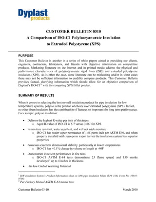 CUSTOMER BULLETIN 0310
          A Comparison of ISO-C1 Polyisocyanurate Insulation
                         to Extruded Polystyrene (XPS)

PURPOSE
This Customer Bulletin is another in a series of white papers aimed at providing our clients,
engineers, contractors, fabricators, and friends with objective information on competitive
products. Marketing literature on the internet and in printed media address the physical and
performance characteristics of polyisocyanurate rigid foam (ISO) and extruded polystyrene
insulation (XPS). As is often the case, some literature can be misleading and/or in some cases
there may not be sufficient information to credibly compare products. This Customer Bulletin
provides factual, clarifying information which should allow for an objective comparison of
Dyplast’s ISO-C1® with the competing XPS Billet product.


SUMMARY OF RESULTS

When it comes to selecting the best overall insulation product for pipe insulation for low
temperature systems, polyiso is the product of choice over extruded polystyrene (XPS). In fact,
no other foam insulation has the combination of features so important for long term performance.
For example, polyiso insulation:

         Delivers the highest R-value per inch of thickness
             o Aged R-value of ISO-C1 is 5.7 versus 3.861 for XPS
         Is moisture resistant, water repellent, and will not wick moisture
              o ISO-C1 has water vapor permeance of 1.65 perm-inch per ASTM E96, and when
                 properly installed with zero-perm vapor barrier the insulation system has superior
                 properties
         Possesses excellent dimensional stability, particularly at lower temperatures
             o ISO-C1 has <0.1% change in volume or length at -40F
         Demonstrate excellent performance in fire tests
            o ISO-C1 ASTM E-84 tests demonstrate 25 flame spread and 130 smoke
               developed2 up to 4 inches in thickness
         Has low Global Warming Potential

1
 ITW Insulation System’s Product Information sheet on XPS pipe insulation billets (XPS TDS, Form No. 10010-
0709)
2
    Per Factory Mutual ASTM E-84 tunnel tests

Customer Bulletin 03-10                                                                      March 2010
 
