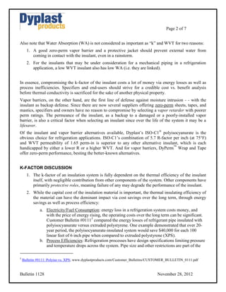 Page 2 of 7


Also note that Water Absorption (WA) is not considered as important as “k” and WVT for two reasons:
      1. A good zero-perm vapor barrier and a protective jacket should prevent external water from
         coming in contact with the insulant, even in a rainstorm.
      2. For the insulants that may be under consideration for a mechanical piping in a refrigeration
         application, a low WVT insulant also has low WA (i.e. they are linked).


In essence, compromising the k-factor of the insulant costs a lot of money via energy losses as well as
process inefficiencies. Specifiers and end-users should strive for a credible cost vs. benefit analysis
before thermal conductivity is sacrificed for the sake of another physical property.
Vapor barriers, on the other hand, are the first line of defense against moisture intrusion - - with the
insulant as backup defense. Since there are now several suppliers offering zero-perm sheets, tapes, and
mastics, specifiers and owners have no reason to compromise by selecting a vapor retarder with poorer
perm ratings. The permeance of the insulant, as a backup to a damaged or a poorly-installed vapor
barrier, is also a critical factor when selecting an insulant since over the life of the system it may be a
lifesaver.
Of the insulant and vapor barrier alternatives available, Dyplast’s ISO-C1® polyisocyanurate is the
obvious choice for refrigeration applications. ISO-C1’s combination of 5.7 R-factor per inch (at 75°F)
and WVT permeability of 1.65 perm-in is superior to any other alternative insulant, which is each
handicapped by either a lower R or a higher WVT. And for vapor barriers, DyPerm™ Wrap and Tape
offer zero-perm performance, besting the better-known alternatives.


K-FACTOR DISCUSSION
      1. The k-factor of an insulation system is fully dependent on the thermal efficiency of the insulant
         itself, with negligible contribution from other components of the system. Other components have
         primarily protective roles, meaning failure of any may degrade the performance of the insulant.
      2. While the capital cost of the insulation material is important, the thermal insulating efficiency of
         the material can have the dominant impact via cost savings over the long term, through energy
         savings as well as process efficiency:
              a. Electricity/Fuel Consumption: energy loss in a refrigeration system costs money, and
                 with the price of energy rising, the operating costs over the long term can be significant.
                 Customer Bulletin #01115 compared the energy losses of refrigerant pipe insulated with
                 polyisocyanurate versus extruded polystyrene. One example demonstrated that over 20-
                 year period, the polyisocyanurate-insulated system would save $40,000 for each 100
                 linear feet of 6 inch pipe when compared to extruded polystyrene (XPS).
              b. Process Efficiencies: Refrigeration processes have design specifications limiting pressure
                 and temperature drops across the system. Pipe size and other restrictions are part of the

5
    Bulletin #0111: Polyiso vs. XPS; www.dyplastproducts.com/Customer_Bulletins/CUSTOMER_BULLETIN_0111.pdf


Bulletin 1128                                                                     November 28, 2012
 