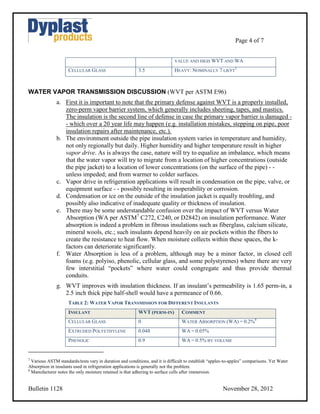 Page 4 of 7


                                                                             VALUE AND HIGH WVT AND WA

                     CELLULAR GLASS                       3.5                HEAVY: NOMINALLY 7 LB/FT3



WATER VAPOR TRANSMISSION DISCUSSION (WVT per ASTM E96)
               a. First it is important to note that the primary defense against WVT is a properly installed,
                  zero-perm vapor barrier system, which generally includes sheeting, tapes, and mastics.
                  The insulation is the second line of defense in case the primary vapor barrier is damaged -
                  - which over a 20 year life may happen (e.g. installation mistakes, stepping on pipe, poor
                  insulation repairs after maintenance, etc.).
               b. The environment outside the pipe insulation system varies in temperature and humidity,
                  not only regionally but daily. Higher humidity and higher temperature result in higher
                  vapor drive. As is always the case, nature will try to equalize an imbalance, which means
                  that the water vapor will try to migrate from a location of higher concentrations (outside
                  the pipe jacket) to a location of lower concentrations (on the surface of the pipe) - -
                  unless impeded; and from warmer to colder surfaces.
               c. Vapor drive in refrigeration applications will result in condensation on the pipe, valve, or
                  equipment surface - - possibly resulting in inoperability or corrosion.
               d. Condensation or ice on the outside of the insulation jacket is equally troubling, and
                  possibly also indicative of inadequate quality or thickness of insulation.
               e. There may be some understandable confusion over the impact of WVT versus Water
                  Absorption (WA per ASTM7 C272, C240, or D2842) on insulation performance. Water
                  absorption is indeed a problem in fibrous insulations such as fiberglass, calcium silicate,
                  mineral wools, etc.; such insulants depend heavily on air pockets within the fibers to
                  create the resistance to heat flow. When moisture collects within these spaces, the k-
                  factors can deteriorate significantly.
               f. Water Absorption is less of a problem, although may be a minor factor, in closed cell
                  foams (e.g. polyiso, phenolic, cellular glass, and some polystyrenes) where there are very
                  few interstitial “pockets” where water could congregate and thus provide thermal
                  conduits.
               g. WVT improves with insulation thickness. If an insulant’s permeability is 1.65 perm-in, a
                  2.5 inch thick pipe half-shell would have a permeance of 0.66.
                     TABLE 2: WATER VAPOR TRANSMISSION FOR DIFFERENT INSULANTS
                     INSULANT                             WVT (PERM-IN)          COMMENT
                     CELLULAR GLASS                       0                      WATER ABSORPTION (WA) = 0.2%8
                     EXTRUDED POLYETHYLENE                0.048                  WA = 0.05%
                     PHENOLIC                             0.9                    WA = 0.5% BY VOLUME


7
  Various ASTM standards/tests vary in duration and conditions, and it is difficult to establish “apples-to-apples” comparisons. Yet Water
Absorption in insulants used in refrigeration applications is generally not the problem.
8
  Manufacturer notes the only moisture retained is that adhering to surface cells after immersion.


Bulletin 1128                                                                                          November 28, 2012
 