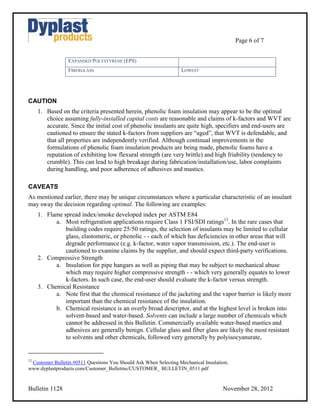 Page 6 of 7


                 EXPANDED POLYSTYRENE (EPS)
                 FIBERGLASS                                       LOWEST




CAUTION
     1. Based on the criteria presented herein, phenolic foam insulation may appear to be the optimal
        choice assuming fully-installed capital costs are reasonable and claims of k-factors and WVT are
        accurate. Since the initial cost of phenolic insulants are quite high, specifiers and end-users are
        cautioned to ensure the stated k-factors from suppliers are “aged”, that WVT is defendable, and
        that all properties are independently verified. Although continual improvements in the
        formulations of phenolic foam insulation products are being made, phenolic foams have a
        reputation of exhibiting low flexural strength (are very brittle) and high friability (tendency to
        crumble). This can lead to high breakage during fabrication/installation/use, labor complaints
        during handling, and poor adherence of adhesives and mastics.

CAVEATS
As mentioned earlier, there may be unique circumstances where a particular characteristic of an insulant
may sway the decision regarding optimal. The following are examples:
     1. Flame spread index/smoke developed index per ASTM E84
           a. Most refrigeration applications require Class 1 FSI/SDI ratings12. In the rare cases that
               building codes require 25/50 ratings, the selection of insulants may be limited to cellular
               glass, elastomeric, or phenolic - - each of which has deficiencies in other areas that will
               degrade performance (e.g. k-factor, water vapor transmission, etc.). The end-user is
               cautioned to examine claims by the supplier, and should expect third-party verifications.
     2. Compressive Strength
           a. Insulation for pipe hangars as well as piping that may be subject to mechanical abuse
               which may require higher compressive strength - - which very generally equates to lower
               k-factors. In such case, the end-user should evaluate the k-factor versus strength.
     3. Chemical Resistance
           a. Note first that the chemical resistance of the jacketing and the vapor barrier is likely more
               important than the chemical resistance of the insulation.
           b. Chemical resistance is an overly broad descriptor, and at the highest level is broken into
               solvent-based and water-based. Solvents can include a large number of chemicals which
               cannot be addressed in this Bulletin. Commercially available water-based mastics and
               adhesives are generally benign. Cellular glass and fiber glass are likely the most resistant
               to solvents and other chemicals, followed very generally by polyisocyanurate,


12
 Customer Bulletin #0511 Questions You Should Ask When Selecting Mechanical Insulation;
www.dyplastproducts.com/Customer_Bulletins/CUSTOMER_ BULLETIN_0511.pdf


Bulletin 1128                                                                       November 28, 2012
 
