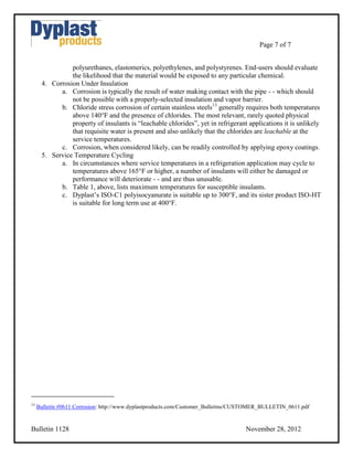 Page 7 of 7


                polyurethanes, elastomerics, polyethylenes, and polystyrenes. End-users should evaluate
                the likelihood that the material would be exposed to any particular chemical.
      4. Corrosion Under Insulation
            a. Corrosion is typically the result of water making contact with the pipe - - which should
                not be possible with a properly-selected insulation and vapor barrier.
            b. Chloride stress corrosion of certain stainless steels13 generally requires both temperatures
                above 140°F and the presence of chlorides. The most relevant, rarely quoted physical
                property of insulants is “leachable chlorides”, yet in refrigerant applications it is unlikely
                that requisite water is present and also unlikely that the chlorides are leachable at the
                service temperatures.
            c. Corrosion, when considered likely, can be readily controlled by applying epoxy coatings.
      5. Service Temperature Cycling
            a. In circumstances where service temperatures in a refrigeration application may cycle to
                temperatures above 165°F or higher, a number of insulants will either be damaged or
                performance will deteriorate - - and are thus unusable.
            b. Table 1, above, lists maximum temperatures for susceptible insulants.
            c. Dyplast’s ISO-C1 polyisocyanurate is suitable up to 300°F, and its sister product ISO-HT
                is suitable for long term use at 400°F.




13
     Bulletin #0611 Corrosion: http://www.dyplastproducts.com/Customer_Bulletins/CUSTOMER_BULLETIN_0611.pdf


Bulletin 1128                                                                      November 28, 2012
 