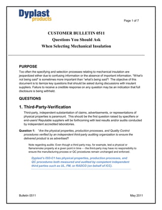 Page 1 of 7
Bulletin 0511 May 2011
CUSTOMER BULLETIN 0511
Questions You Should Ask
When Selecting Mechanical Insulation
PURPOSE
Too often the specifying and selection processes relating to mechanical insulation are
jeopardized either due to confusing information or the absence of important information. “What‟s
not being said” is sometimes more important than “what‟s being said”! The objective of this
document is to itemize key questions that should be asked during discussions with insulant
suppliers. Failure to receive a credible response on any question may be an indication that full
disclosure is being withheld.
QUESTIONS
1. Third-Party-Verification
Third-party, independent substantiation of claims, advertisements, or representations of
physical properties is paramount. This should be the first question raised by specifiers or
end-users! Reputable suppliers will be forthcoming with test results and/or audits conducted
by independent accredited laboratories.
Question 1: “Are the physical properties, production processes, and Quality Control
procedures verified by an independent third-party auditing organization to ensure the
delivered product is as advertised?
Note regarding audits: Even though a third party may, for example, test a physical or
flame/smoke property at a given point in time - - the third-party may have no responsibility to
ensure the manufacturing process or QC procedures remain unchanged and enforced.
Dyplast’s ISO-C1 has physical properties, production processes, and
QC procedures both measured and audited by competent independent
third parties such as UL, FM, or RADCO (on behalf of ICC).
 