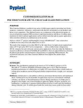 Customer Bulletin 0610 June 2010
CUSTOMER BULLETIN 06-10
POLYISOCYANURATE VS. CELLULAR GLASS INSULATION
PURPOSE
This Customer Bulletin is another in our series of white papers aimed at providing our clients,
engineers, contractors, fabricators, and friends with objective information on our products and
those of our competitors. This Bulletin focuses on a comparison of the physical properties of
closed cell polyisocyanurate (PIR or polyiso) rigid foam insulation with those of cellular glass
insulation for below ambient applications such as chilled water through cryogenic application
where moisture intrusion or condensation can be an issue.
Dyplast’s ISO-C1®1
polyiso and Pittsburgh-Corning’s FOAMGLAS® 2
were selected for
comparison since they were each judged best-in-class.
The result of the comparison was that ISO-C1 is the ideal choice for applications ranging from
minus 297°F up to plus 300°F service temperature - - such as chilled water, refrigeration,
HVAC, domestic hot and cold water and cryogenic applications. Note that while this Bulletin is
focused on differences between FOAMGLAS and ISO-C1, there are indeed differences between
the physical properties and performance characteristics of competing PIR insulations. We
recommend end-users view other Customer Bulletins from Dyplast that address these
differences.
SUMMARY
K-factor: The aged thermal conductivity (k-factor) at 75°F of ISO-C1 polyiso is 0.176
Btu·in/hr·ft2
·°F whereas FOAMGLAS brand cellular glass is 0.29. Thus the thermal
insulation performance of cellular glass is roughly 65% worse than polyiso, which results in
cellular glass insulation systems being much thicker (important from a weight, cost, and space
aspect).
Brittleness: Cellular glass is susceptible to vibration, movement, thermal shock, and mechanical
shock. Cellular glass may be unsuitable for application in process environments with high
vibration, movement, or thermal/mechanical shock. During installation, if cellular glass is
dropped it may shatter; also if metal banding is applied to tightly cell glass can break, or if
banding has a coefficient of expansion different than cell glass it could crack the insulation
during a thermal cycle. If cellular glass breaks the cracks may create a path for heat and/or
1
ISO-C1 is a registered trademark of Dyplast Products, LLC; a usage of ISO-C1 without the ® symbol is not
intended indicate any relinquishment of Trademark Rights
2
FOAMGLAS, PITTCOTE, and PITTWRAP are a registered trademark of Pittsburgh-Corning Corporation; a usage
of any Mark without the ® symbol is not intended indicate a relinquishment of Trademark Rights
 