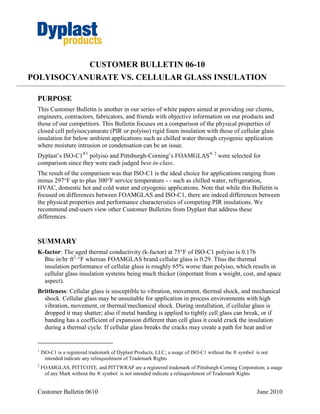 CUSTOMER BULLETIN 06-10
POLYISOCYANURATE VS. CELLULAR GLASS INSULATION

 PURPOSE
 This Customer Bulletin is another in our series of white papers aimed at providing our clients,
 engineers, contractors, fabricators, and friends with objective information on our products and
 those of our competitors. This Bulletin focuses on a comparison of the physical properties of
 closed cell polyisocyanurate (PIR or polyiso) rigid foam insulation with those of cellular glass
 insulation for below ambient applications such as chilled water through cryogenic application
 where moisture intrusion or condensation can be an issue.
 Dyplast’s ISO-C1®1 polyiso and Pittsburgh-Corning’s FOAMGLAS® 2 were selected for
 comparison since they were each judged best-in-class.
 The result of the comparison was that ISO-C1 is the ideal choice for applications ranging from
 minus 297°F up to plus 300°F service temperature - - such as chilled water, refrigeration,
 HVAC, domestic hot and cold water and cryogenic applications. Note that while this Bulletin is
 focused on differences between FOAMGLAS and ISO-C1, there are indeed differences between
 the physical properties and performance characteristics of competing PIR insulations. We
 recommend end-users view other Customer Bulletins from Dyplast that address these
 differences.


 SUMMARY
 K-factor: The aged thermal conductivity (k-factor) at 75°F of ISO-C1 polyiso is 0.176
   Btu·in/hr·ft2·°F whereas FOAMGLAS brand cellular glass is 0.29. Thus the thermal
   insulation performance of cellular glass is roughly 65% worse than polyiso, which results in
   cellular glass insulation systems being much thicker (important from a weight, cost, and space
   aspect).
 Brittleness: Cellular glass is susceptible to vibration, movement, thermal shock, and mechanical
   shock. Cellular glass may be unsuitable for application in process environments with high
   vibration, movement, or thermal/mechanical shock. During installation, if cellular glass is
   dropped it may shatter; also if metal banding is applied to tightly cell glass can break, or if
   banding has a coefficient of expansion different than cell glass it could crack the insulation
   during a thermal cycle. If cellular glass breaks the cracks may create a path for heat and/or


 1
     ISO-C1 is a registered trademark of Dyplast Products, LLC; a usage of ISO-C1 without the ® symbol is not
       intended indicate any relinquishment of Trademark Rights
 2
     FOAMGLAS, PITTCOTE, and PITTWRAP are a registered trademark of Pittsburgh-Corning Corporation; a usage
      of any Mark without the ® symbol is not intended indicate a relinquishment of Trademark Rights


 Customer Bulletin 0610                                                                                June 2010
 