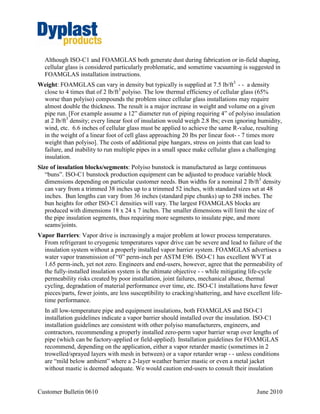 Page 3 of 7
CB 0611 June 2011
replacement of the insulation and insulation components after mechanical repairs or
inspection.
Dyplast is not a piping system designer, so cannot provide credible advice on the overall design
of a piping system. We thus focus on insulant selection in the next subsection, and on some
general information on corrosion in the remainder of the document - - so the involved parties
may better understand the issues and thus better able to communicate with system designers,
engineers, and contractors.
Insulant Selection
Selection of the optimal insulant material is first driven by the long term thermal
performance of the insulant, just as the first priority of the piping is to ensure mechanical
integrity of the process. Corrosion mitigation must inevitably be a secondary concern,
unless the pipe system is likely to be exposed to a chemically intense environment, such
as an acid regeneration plant in a steel mill with frequent leaks. In such an environment,
cellular glass may be the only insulant that could withstand the chemical onslaught,
assuming the chemicals do not include hydrogen fluoride, hydrofluoric acid, or related
compounds.
As explained in Customer Bulletin 0411, polyisocyanurate (particularly Dyplast’s ISO-C1)
is inevitably the optimal selection in the vast majority of piping applications with
operating temperatures below 32°F. Polyiso’s thermal conductivity combined with its
moisture resistance characteristics result in energy savings and process control
advantages that far outweigh any concern over corrosion.
The additional good news is that ISO-C1 polyiso is low in leachable chloride. At the low
temperatures typical of a polyiso installation, CUI is highly unlikely. In systems where
there is frequent cycling above 32F, pipe coatings4
can further mitigate any risk of CUI.
CORROSION OF STEEL: GENERAL
While dramatically different in nature, the corrosion through oxidation, SCC, and pitting each
share one common requirement - - moisture. The corrosion of metals is an electrochemical
process. That is, there is an electrical circuit where the exchange of electrons (electricity) is
4
Typical industry practice is to apply an epoxy primer in the following circumstances: 1) for 300 series stainless steel systems
operating in a temperature range between 140°F and 300°F or if in a cycling temperature service where the service temperature is
between 140° and 300°F for more than 20% of the time; and 2) for carbon steel piping operating at a service temperature between
32°F and 300°F or in cycling temperature service where the service temperature is between 32°F and 300°F for more than 20%
of the time shall be at a minimum primer coated with an epoxy coating. Coating manufacturers should be consulted for
appropriate coating materials and application methods for the operating temperature range of the equipment.
 