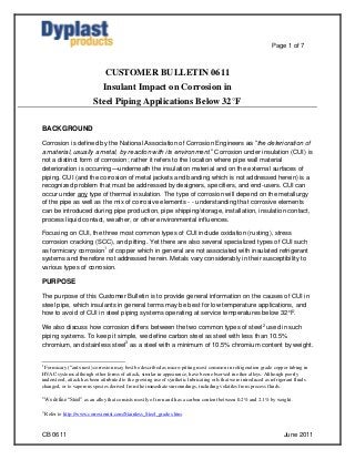 Page 1 of 7



                                CUSTOMER BULLETIN 0611
                               Insulant Impact on Corrosion in
                          Steel Piping Applications Below 32°F

BACKGROUND

Corrosion is defined by the National Association of Corrosion Engineers as “the deterioration of
a material, usually a metal, by reaction with its environment.” Corrosion under insulation (CUI) is
not a distinct form of corrosion; rather it refers to the location where pipe wall material
deterioration is occurring—underneath the insulation material and on the external surfaces of
piping. CUI (and the corrosion of metal jackets and banding which is not addressed herein) is a
recognized problem that must be addressed by designers, specifiers, and end-users. CUI can
occur under any type of thermal insulation. The type of corrosion will depend on the metallurgy
of the pipe as well as the mix of corrosive elements - - understanding that corrosive elements
can be introduced during pipe production, pipe shipping/storage, installation, insulation contact,
process liquid contact, weather, or other environmental influences.

Focusing on CUI, the three most common types of CUI include oxidation (rusting), stress
corrosion cracking (SCC), and pitting. Yet there are also several specialized types of CUI such
as formicary corrosion1 of copper which in general are not associated with insulated refrigerant
systems and therefore not addressed herein. Metals vary considerably in their susceptibility to
various types of corrosion.

PURPOSE

The purpose of this Customer Bulletin is to provide general information on the causes of CUI in
steel pipe, which insulants in general terms may be best for low temperature applications, and
how to avoid of CUI in steel piping systems operating at service temperatures below 32°F.

We also discuss how corrosion differs between the two common types of steel2 used in such
piping systems. To keep it simple, we define carbon steel as steel with less than 10.5%
chromium, and stainless steel3 as a steel with a minimum of 10.5% chromium content by weight.


1
 Formicary (“ants-nest) corrosion may best be described as micro-pitting most common in refrigeration grade copper tubing in
HVAC systems although other forms of attack, similar in appearance, have been observed in other alloys. Although poorly
understood, attack has been attributed to the growing use of synthetic lubricating oils that were introduced as refrigerant fluids
changed, or to vaporous species derived from the immediate surroundings, including volatiles from process fluids.

2
    We define “Steel” as an alloy that consists mostly of iron and has a carbon content between 0.2% and 2.1% by weight.

3
    Refer to http://www.corrosionist.com/Stainless_Steel_grades.htm.



CB 0611                                                                                                               June 2011
 
