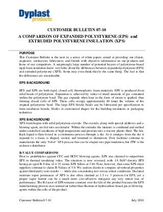 CUSTOMER BULLETIN 07-10
A COMPARISON OF EXPANDED POLYSTYRENE (EPS) and
    EXTRUDED POLYSTYRENE INSULATION (XPS)

PURPOSE
This Customer Bulletin is the next in a series of white papers aimed at providing our clients,
engineers, contractors, fabricators, and friends with objective information on our products and
those of our competitors. A surprisingly large number of potential buyers of polystyrene-based
rigid foam insulation know very little about the differences between expanded polystyrene (EPS)
and extruded polystyrene (XPS). Some may even think they're the same thing. The fact is that
the differences are considerable.

EPS BACKGROUND

EPS and XPS are both rigid, closed cell, thermoplastic foam materials. EPS is produced from
solid beads of polystyrene. Expansion is achieved by virtue of small amounts of gas contained
within the polystyrene bead. The gas expands when heat in the form of steam is applied, thus
forming closed cells of EPS. These cells occupy approximately 40 times the volume of the
original polystyrene bead. The large EPS blocks beads can be fabricated per specification to
form insulation boards, blocks or customized shapes for the building insulation or packaging
industries.

XPS BACKGROUND
XPS foam begins with solid polystyrene crystals. The crystals, along with special additives and a
blowing agent, are fed into an extruder. Within the extruder the mixture is combined and melted
under controlled conditions of high temperature and pressure into a viscous plastic fluid. The hot,
thick liquid is then forced in a continuous process through a die. As it emerges from the die it
expands to a foam, is shaped, cooled, and trimmed to dimension. Dow facilities continue to
manufacture the only “billet” XPS process that can be shaped into pipe insulation, but ITW is the
exclusive distributor.

R-VALUE COMPARISONS
Prior to prohibitions against CFC and HCFC blowing agents, XPS was claimed to outperform
EPS in thermal insulating value. The situation is now reversed, with 1.8 lb/ft³ density EPS
having an aged R-Value of 4.35 versus XPS billets at 3.84. Note, however, that some XPS sheet
suppliers continue to claim R-Values of 5.0. We caution clients to compare advertised properties
against third-party tests results - - while also considering test versus actual conditions. Declared
moisture vapor permeance of XPS is also often claimed as 1.5 vs. 3 perm-in for EPS, yet a
proper vapor barrier can be a much more cost-effective mitigator any very minor loss of
performance. The R-factor of EPS remains constant over the life of the product because the EPS
manufacturing process uses normal air rather than fluorine or hydrocarbon-based gas as blowing
agents within the cells of the product.


Customer Bulletin 07-10                                                                  July 2010
 