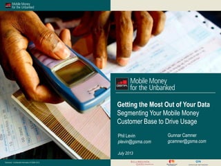 Restricted - Confidential Information © GSMA 2013
Getting the Most Out of Your Data
Segmenting Your Mobile Money
Customer Base to Drive Usage
July 2013
Phil Levin
plevin@gsma.com
Gunnar Camner
gcamner@gsma.com
 
