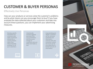 How can your products or services solve the customer's problems
and by what means can you encourage them to buy? If you have
analyzed the data collected about your customers and take into
account these questions, you can implement your advertising
measures.
CUSTOMER & BUYER PERSONAS
Effectively Use Personas
Long standing and
regular customers
can be variously
contacted and
informed in
contrast with new
customers, where
not much can be
concluded due to
limited amount of
information.
Intentionally
exclude negative
personas from
your promotions
and focus your
energy on
customers who are
likely and ready to
buy.
Develop specific
newsletters for
customers who
really could have
interest ibn a
certain product,
rather than
indiscriminately
sending it to all
your customers.
 