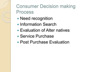 Consumer Decision making
Process
 Need recognition
 Information Search
 Evaluation of Alter natives
 Service Purchase
 Post Purchase Evaluation
 