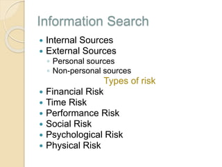 Information Search
 Internal Sources
 External Sources
◦ Personal sources
◦ Non-personal sources
Types of risk
 Financial Risk
 Time Risk
 Performance Risk
 Social Risk
 Psychological Risk
 Physical Risk
 