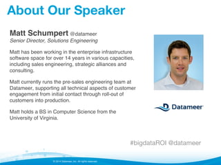 © 2014 Datameer, Inc. All rights reserved.
About Our Speaker
Matt Schumpert @datameer 
Senior Director, Solutions Engineering!
Matt has been working in the enterprise infrastructure
software space for over 14 years in various capacities,
including sales engineering, strategic alliances and
consulting.!
Matt currently runs the pre-sales engineering team at
Datameer, supporting all technical aspects of customer
engagement from initial contact through roll-out of
customers into production.!
Matt holds a BS in Computer Science from the
University of Virginia. !
#bigdataROI @datameer
 