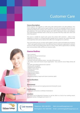 Customer Care
Course Description:
Good customer care depends on staff acting with professionalism and self-confidence. This
course will help new staff to practice good customer care and is an enjoyable refresher for more
experienced staff. Good customer care is vital for your organisation’s reputation. It also improves
job satisfaction. This course will help improve your skills in listening to clients, and colleagues
and understanding individual needs so that you can provide what they really want, where and
when they want it.
The course is suitable for anyone who comes into contact with customers – either on the
telephone or in person. It is of equal benefit to people new to customer care, and to those with
more experience who wish to improve their skills. From management to customers.
This course will ensure you can listen well, establish customer needs and handle tricky situations
– that is, give good customer service. You will know how to check your organisation is using its
resources wisely and providing good value for money. There will be opportunities to develop
your communication skills and focus on customer needs.

Course Outline:
• Your ‘customers’
• Who they are (Person Centred Care)
• How they see you
• What they want from you
• Customer care and customer service - two sides of the same coin
• The values, vision and mission of your organisation - how customer service helps achieve all
three
• The skills of providing good service in person
• Dealing with complaints
• Telephone do’s and don’ts
• Building relationships
• Assertiveness
• Personal presentation
• Professionalism (GSCC)
• Communication
• Maintaining dignity, respect and choice (customers right)

Course Duration:
6hrs

Assessment:
The trainer will carry out an on-going assessment during the course

Certification:
All delegates will receive a certificate of attendance

Location:
The course can be delivered at locations to suit the client or at one of our training venues
Maximum number of delegates per trainer is 15

Telephone: 0845 468 0870

Pathway College
putting you first

Web: www.pathwaygroup.co.uk

Birmingham: 0121 369 0100

Email: caretraining@pathwaygroup.co.uk

 