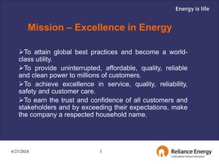 6/23/2024 3
Mission – Excellence in Energy
To attain global best practices and become a world-
class utility.
To provide uninterrupted, affordable, quality, reliable
and clean power to millions of customers.
To achieve excellence in service, quality, reliability,
safety and customer care.
To earn the trust and confidence of all customers and
stakeholders and by exceeding their expectations, make
the company a respected household name.
 