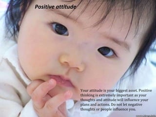 Positive attitude
Your attitude is your biggest asset. Positive
thinking is extremely important as your
thoughts and attitude will influence your
plans and actions. Do not let negative
thoughts or people influence you.
 