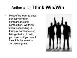 Action # 4: Think Win/Win
• Most of us learn to base
our self-worth on
comparisons and
competition. We think
about succeeding in
terms of someone else
failing--that is, if I win,
you lose; or if you win, I
lose. Life becomes a
zero-sum game.
 