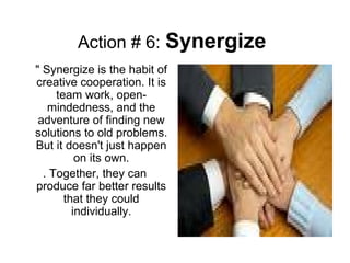 Action # 6: Synergize
" Synergize is the habit of
creative cooperation. It is
team work, open-
mindedness, and the
adventure of finding new
solutions to old problems.
But it doesn't just happen
on its own.
. Together, they can
produce far better results
that they could
individually.
 