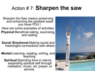 Action # 7: Sharpen the saw
Sharpen the Saw means preserving
and enhancing the greatest asset
you have-YOU !
Here are some examples of activities:
Physical:Beneficial eating, exercising,
and resting
Social /Emotional:Making social and
meaningful connections with others
Mental:Learning, reading, writing, and
teaching
Spiritual:Spending time in nature,
expanding spiritual self through
mediation, music, art, prayer, or
service.
 