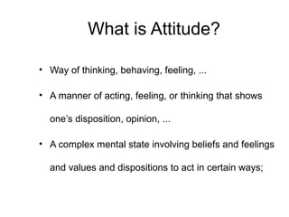 What is Attitude?
• Way of thinking, behaving, feeling, ...
• A manner of acting, feeling, or thinking that shows
one’s disposition, opinion, ...
• A complex mental state involving beliefs and feelings
and values and dispositions to act in certain ways;
 