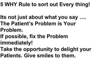 5 WHY Rule to sort out Every thing!
Its not just about what you say ….
The Patient’s Problem is Your
Problem.
If possible, fix the Problem
immediately!
Take the opportunity to delight your
Patients. Give smiles to them.
 