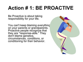 Action # 1: BE PROACTIVE
Be Proactive is about taking
responsibility for your life.
You can't keep blaming everything
on your parents or grandparents.
Proactive people recognize that
they are "response-able." They
don't blame genetics,
circumstances, conditions, or
conditioning for their behavior.
 