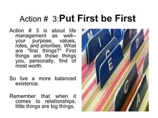 Action # 3:Put First be First
Action # 3 is about life
management as well--
your purpose, values,
roles, and priorities. What
are "first things?" First
things are those things
you, personally, find of
most worth.
So live a more balanced
existence.
Remember that when it
comes to relationships,
little things are big things.
 