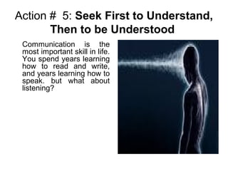 Action # 5: Seek First to Understand,
Then to be Understood
Communication is the
most important skill in life.
You spend years learning
how to read and write,
and years learning how to
speak. but what about
listening?
 