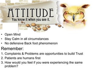 • Open Mind
• Stay Calm in all circumstances
• No defensive Back foot phenomenon
Remember:
1. Complaints & Problems are opportunities to build Trust
2. Patients are humans first
3. How would you feel if you were experiencing the same
problem?
 