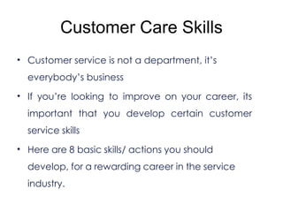 Customer Care Skills
• Customer service is not a department, it’s
everybody’s business
• If you’re looking to improve on your career, its
important that you develop certain customer
service skills
• Here are 8 basic skills/ actions you should
develop, for a rewarding career in the service
industry.
 