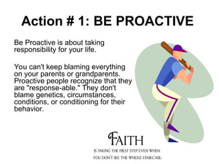 Action # 1: BE PROACTIVE
Be Proactive is about taking
responsibility for your life.
You can't keep blaming everything
on your parents or grandparents.
Proactive people recognize that they
are "response-able." They don't
blame genetics, circumstances,
conditions, or conditioning for their
behavior.
 
