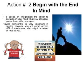 Action # 2:Begin with the End
In Mind
It is based on imagination--the ability to
envision in your mind what you cannot at
present see with your eyes.
Having self-control is very important in
service because you will come across
difficult customers, who might be mean
or rude to you.
 