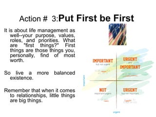 Action # 3:Put First be First
It is about life management as
well--your purpose, values,
roles, and priorities. What
are "first things?" First
things are those things you,
personally, find of most
worth.
So live a more balanced
existence.
Remember that when it comes
to relationships, little things
are big things.
 