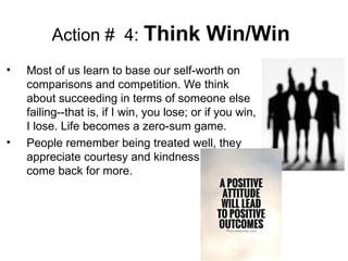 Action # 4: Think Win/Win
• Most of us learn to base our self-worth on
comparisons and competition. We think
about succeeding in terms of someone else
failing--that is, if I win, you lose; or if you win,
I lose. Life becomes a zero-sum game.
• People remember being treated well, they
appreciate courtesy and kindness and will
come back for more.
 